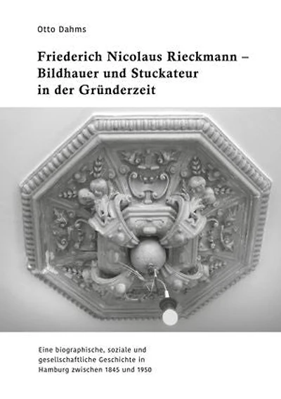 Friederich Nicolaus Rieckmann - Bildhauer und Stuckateur in der Gründerzeit: Eine biographische, soziale und gesellschaftliche Geschichte in Hamburg zwischen 1845 und 1950