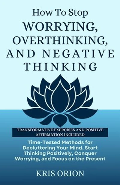 HOW TO STOP WORRYING, OVERTHINKING, AND NEGATIVE THINKING: Time-Tested Methods for Decluttering Your Mind, Start Thinking Positively, Conquer Worrying, and Focus on the Present.