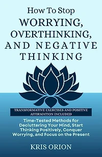 HOW TO STOP WORRYING, OVERTHINKING, AND NEGATIVE THINKING: Time-Tested Methods for Decluttering Your Mind, Start Thinking Positively, Conquer Worrying, and Focus on the Present.