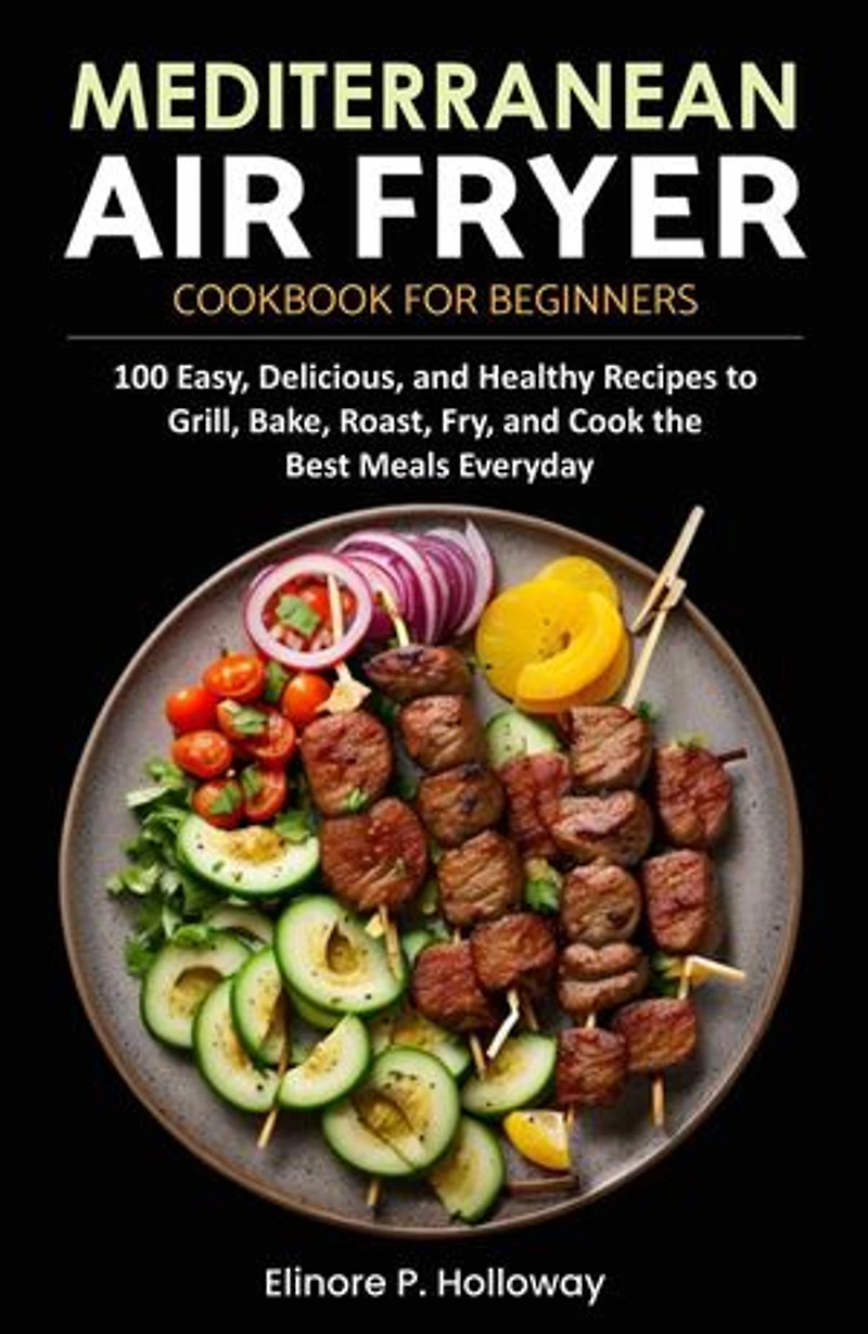 Mediterranean Air Fryer Cookbook for Beginners: 100 Easy, Delicious, and Healthy Recipes to Grill, Bake, Roast, Fry, and Cook the Best Meals Everyday