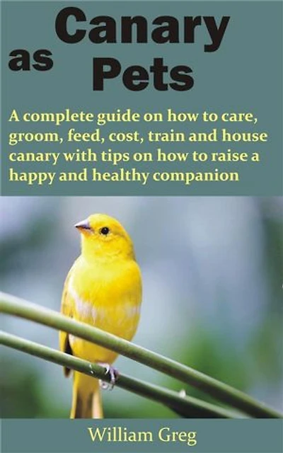 Canary as Pets: A complete guide on how to care, groom, feed, cost, train and house canary with tips on how to raise a happy and healthy