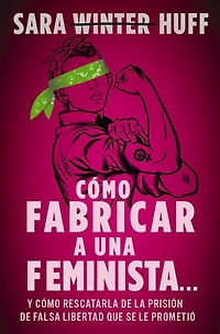 cómo fabricar a una feminista...: y rescatarla de la prisión falsa libertad que se le prometió