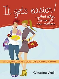 It Gets Easier! . And Other Lies We Tell New Mothers: A Fun, Practical Guide To Becoming Mom