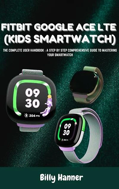 FITBIT GOOGLE ACE LTE (KIDS SMARTWATCH) - The Complete User Handbook: A Step By Step Comprehensive Guide To Mastering Your Smartwatch