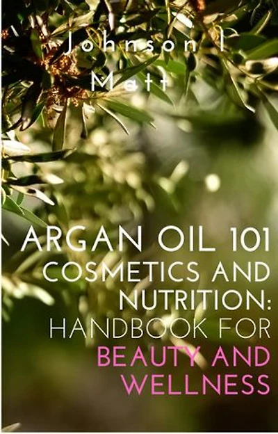 Argan Oil 101 Cosmetics and Nutrition: Handbook for Beauty and Wellness