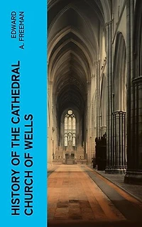 History of the Cathedral Church of Wells: As Illustrating the History of the Cathedral Churches of the Old Foundation