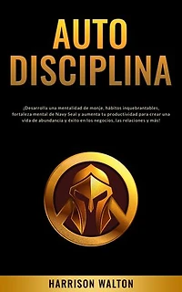 Autodisciplina: ¡Desarrolla una mentalidad de monje, hábitos inquebrantables, fortaleza mental de Navy Seal y aumenta tu productividad para crear una vida de abundancia y éxito en los negocios, las relaciones y más!