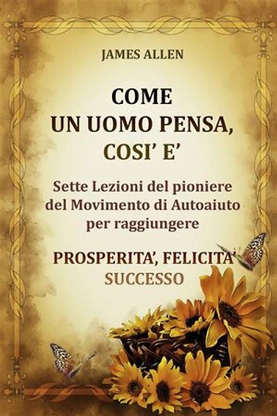 Come un uomo pensa, così è - Sette Lezioni del pioniere del Movimento di Autoaiuto per raggiungere PROSPERITA’, FELICITA’, SUCCESSO