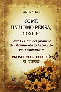 Come un uomo pensa, così è - Sette Lezioni del pioniere del Movimento di Autoaiuto per raggiungere PROSPERITA’, FELICITA’, SUCCESSO