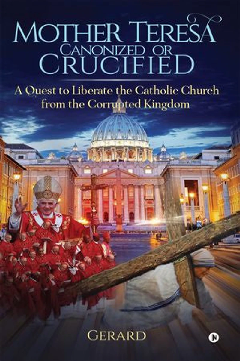 Mother Teresa Canonized or Crucified: Liberate Catholic Church from the Corrupted Kingdom of Vatican