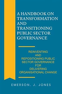 A Handbook on Transformation and Transitioning Public Sector Governance: Reinventing Repositioning Governance for Delivering Organisational Change