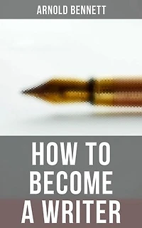How to Become a Writer: Enriched edition. How to Become an Author, The Truth about an Author, Literary Taste: How to Form It & The Author's Craft
