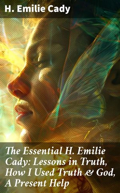 The Essential H. Emilie Cady: Lessons in Truth, How I Used Truth & God, A Present Help: Enriched edition. Spiritual Guidance Books & New Thought Classics: Practical Christianity Course