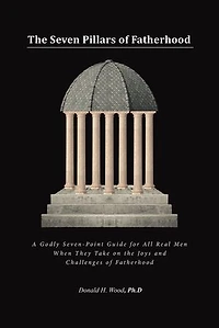 the Seven Pillars of Fatherhood: A Godly Seven-Point Guide for All Real Men When They Take on Joys and Challenges Fatherhood
