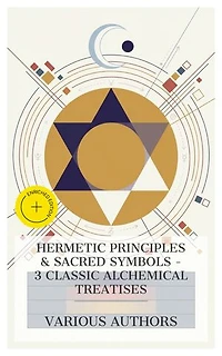 Hermetic Principles & Sacred Symbols – 3 Classic Alchemical Treatises: Enriched edition. Of Natural and Supernatural Things, The Symbolism of Freemasonry, The Kybalion