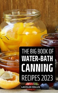The Big Book Of Water-Bath Canning Recipes 2023: The Perfect Guide With Homemade Recipes for Pickles, Jelly, Vegetables, Jams With Water Bath Methods To Eat All Year Round