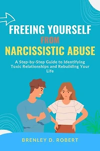 Freeing Yourself from Narcissistic Abuse: A Step-by-Step Guide to Identifying Toxic Relationships and Rebuilding Your Life