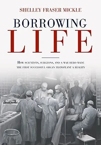 Borrowing Life: How Scientists, Surgeons, And A War Hero Made The First Successful Organ Transplant Reality