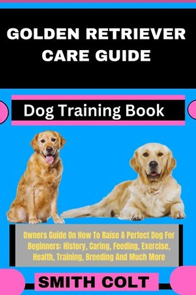 GOLDEN RETRIEVER CARE GUIDE Dog Training Book: Owners Guide On How To Raise A Perfect Dog For Beginners: History, Caring, Feeding, Exercise, Health, Training, Breeding And Much More