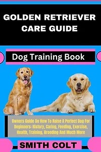 GOLDEN RETRIEVER CARE GUIDE Dog Training Book: Owners Guide On How To Raise A Perfect Dog For Beginners: History, Caring, Feeding, Exercise, Health, Training, Breeding And Much More