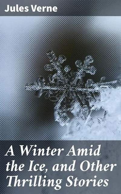 A Winter Amid the Ice, and Other Thrilling Stories: Enriched edition. Tales of Arctic Wonders and Subterranean Adventures: Classic Science Fiction and Adventure Stories