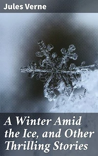 A Winter Amid the Ice, and Other Thrilling Stories: Enriched edition. Tales of Arctic Wonders and Subterranean Adventures: Classic Science Fiction and Adventure Stories