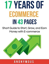 17 Years of Ecommerce in 43 Pages: Short Guide to Start, Grow, and Earn Money with E-commerce