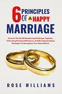 6 Principles Of A Happy Marriage: Uncover The Art Of Weathering Challenges Together, Cultivating Emotional Resilience, And Developing Coping Strategies To Strengthen Your Marital Bond.