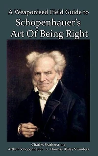 A Weaponised Field Guide to Schopenhauer's Art of Being Right: Learn to win against dirty tricks and bad faith, with analysis, defences, practical applications, and the original German
