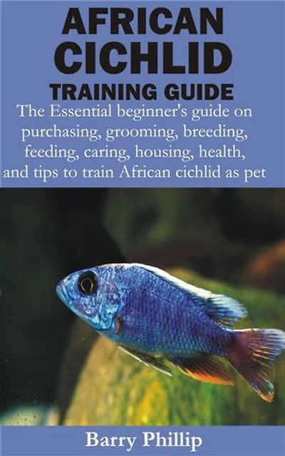 African Cichlid Training Guide: The Essential beginner’s guide on purchasing, grooming, breeding, feeding, caring, housing, health, and tips to train Af