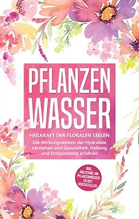 Pflanzenwasser: Heilkraft der floralen Seelen - Die Wirkungsweisen der Hydrolate verstehen und Gesundheit, Heilung und Entspannung erfahren inkl. Anleitung, um Pflanzenwässer selbst herzustellen