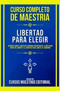 Curso Completo De Maestria Libertad Para Elegir: Aprende Como El Mercado Coordina Prosperidad, La Inflacion Surge Del Dinero Y La Libertad Exige Límites Al Gobierno
