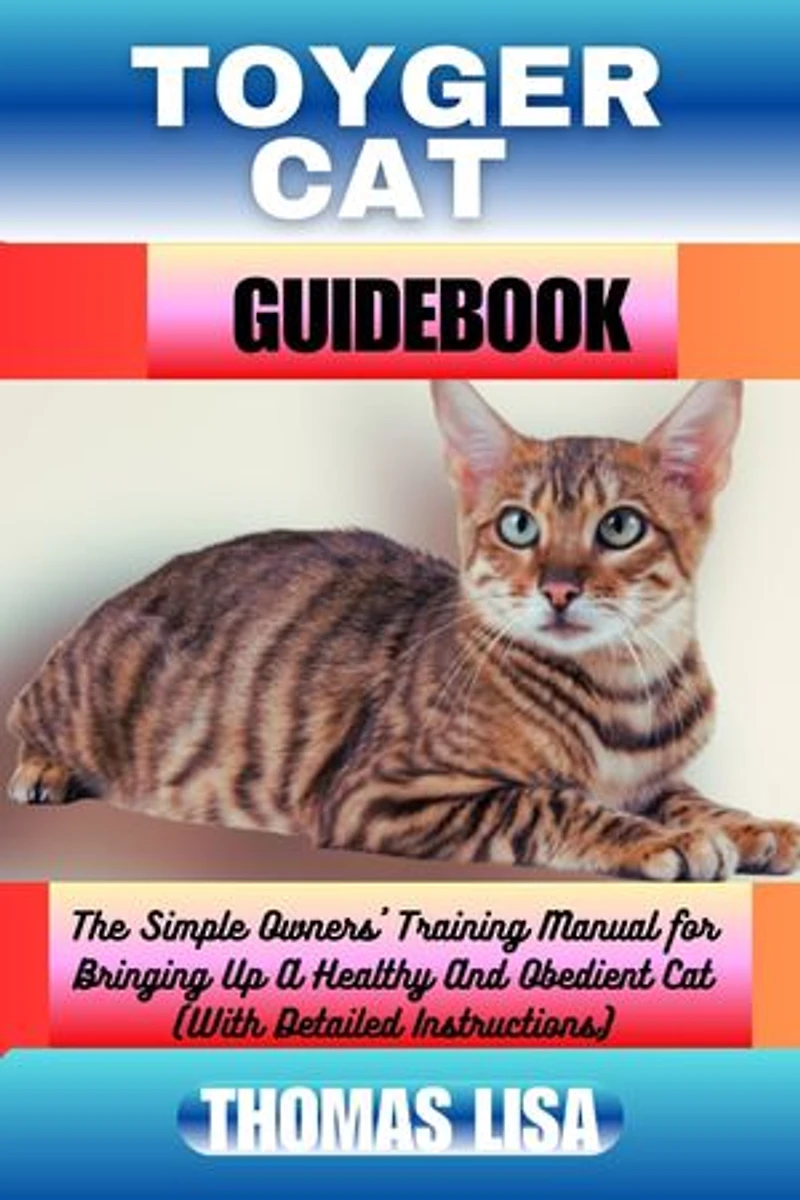 TOYGER CAT GUIDEBOOK: The Simple Owners' Training Manual for Bringing Up A Healthy And Obedient Cat (With Detailed Instructions)