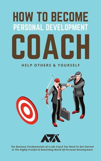 How to Become Personal Development Coach (Help Others & Yourself): The Business Fundamentals of a Life Coach You Need To Get Started In The Highly Fruitful & Rewarding World Of Personal Development