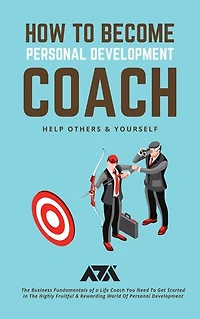 How to Become Personal Development Coach (Help Others & Yourself): The Business Fundamentals of a Life Coach You Need To Get Started In The Highly Fruitful & Rewarding World Of Personal Development