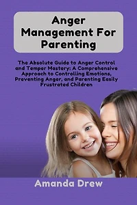 Anger Management For Parenting: The Absolute Guide to Anger Control and Temper Mastery: A Comprehensive Approach to Controlling Emotions, Preventing Anger, and Parenting Easily Frustrated Children