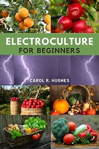 Electroculture for Beginners: A simple step-by-step guide to mastering the Art of advance electroculture techniques to maximize plant growth and productivity, enhance nutrient and improved crop health.