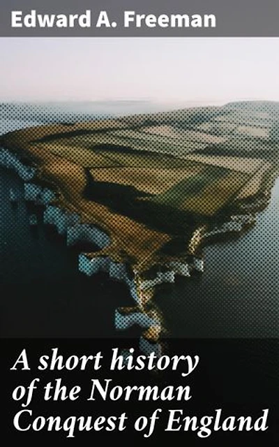 A short history of the Norman Conquest of England: Enriched edition. Unveiling the Legacy of the Norman Invasion on English Monarchy and Feudalism