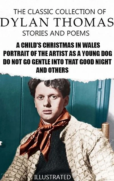 The Classic Collection of Dylan Thomas. Stories and Poems. Illustrated: A Child's Christmas in Wales, Portrait of the Artist as a Young Dog, Do not go gentle into that good night and others