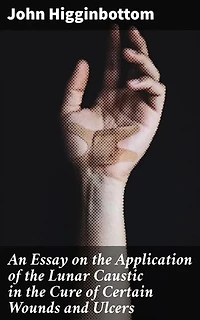An Essay on the Application of the Lunar Caustic in the Cure of Certain Wounds and Ulcers: Innovative Solutions for Healing Wounds and Ulcers