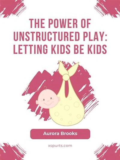 The Power of Unstructured Play- Letting Kids Be Kids