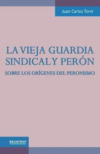 La vieja guardia sindical y Perón: Sobre los orígenes del peronismo
