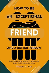 How to be an Exceptional Friend and A better Person: Simple And Proven Secrets To Becoming A Better And Trustworthy Friend