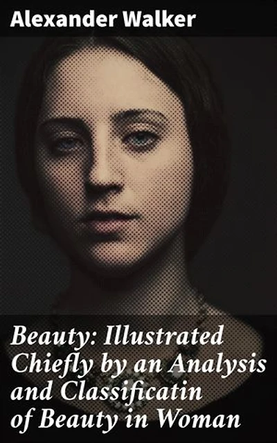 Beauty: Illustrated Chiefly by an Analysis and Classificatin of Beauty in Woman: Enriched edition. Exploring the Essence of Feminine Beauty in Literature and Art