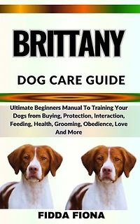 BRITTANY DOG CARE GUIDE: Ultimate Beginners Manual To Training Your Dogs from Buying, Protection, Interaction, Feeding, Health, Grooming, Obedience, Love And More