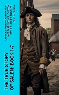 The True Story of Salem: Book 1-7: The Wonders of the Invisible World, The Salem Witchcraft, House of John Procter, A Short History of the Salem Village Witchcraft Trials…