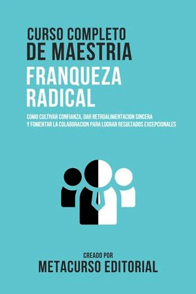 Curso Completo De Maestria Franqueza Radical: Como Cultivar Confianza, Dar Retroalimentacion Sincera Y Fomentar La Colaboracion Para Lograr Resultados Excepcionales