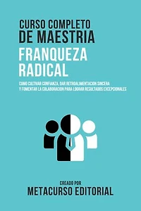Curso Completo De Maestria Franqueza Radical: Como Cultivar Confianza, Dar Retroalimentacion Sincera Y Fomentar La Colaboracion Para Lograr Resultados Excepcionales