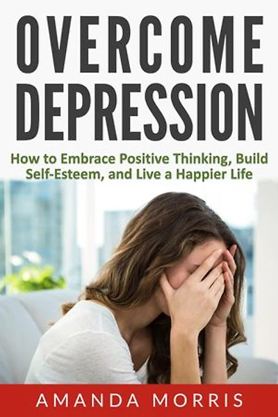 Overcome Depression: How to Embrace Positive Thinking, Build Self-Esteem, and Live a Happier Life