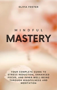 Mindful Mastery: Your Complete Guide to Stress Reduction, Enhanced Focus, and Inner Well-Being through Mindfulness and Meditation
